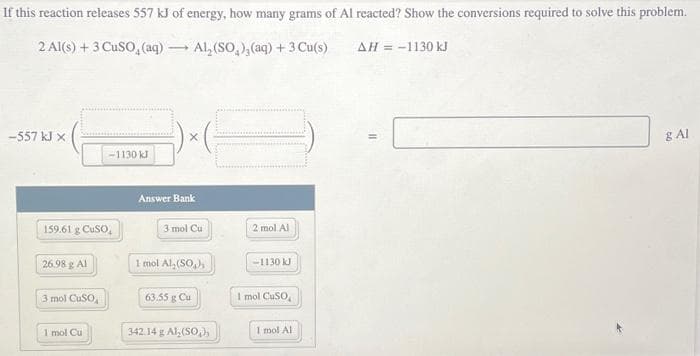 If this reaction releases 557 kJ of energy, how many grams of Al reacted? Show the conversions required to solve this problem.
2 Al(s) + 3 CUSO, (aq) →→ Al₂ (SO₂), (aq) + 3 Cu(s)
AH = -1130 kJ
-557 kJ X
159.61 g CuSO,
26.98 g Al
3 mol CuSO
-1130 kJ
1 mol Cu
X
Answer Bank
3 mol Cu
1 mol Al, (SO₂),
63.55 g Cu
342.14 g Al₂(SO₂),
2 mol Al
-1130 kJ
I mol CuSO
1 mol Al
g Al