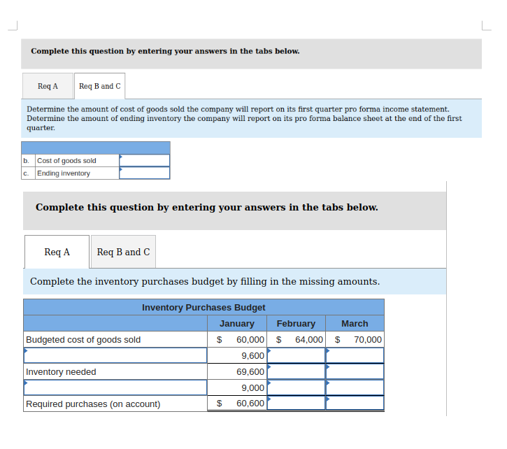 Complete this question by entering your answers in the tabs below.
Req A Req B and C
Determine the amount of cost of goods sold the company will report on its first quarter pro forma income statement.
Determine the amount of ending inventory the company will report on its pro forma balance sheet at the end of the first
quarter.
b. Cost of goods sold
c. Ending inventory
Complete this question by entering your answers in the tabs below.
Req A
Req B and C
Complete the inventory purchases budget by filling in the missing amounts.
Inventory Purchases Budget
January
$
Budgeted cost of goods sold
Inventory needed
Required purchases (on account)
$
February
60,000 $ 64,000 $ 70,000
9,600
69,600
9,000
60,600
March