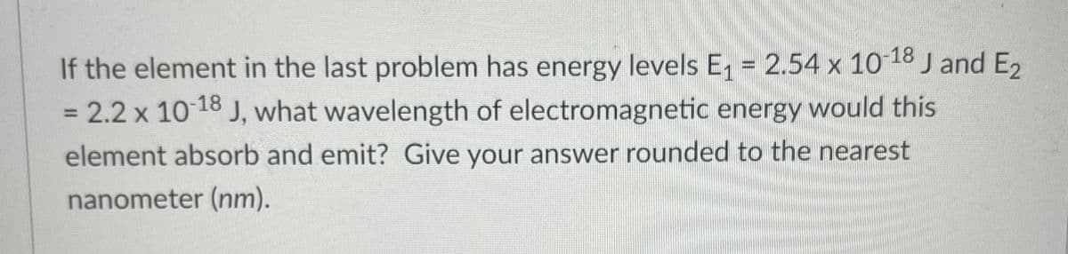 If the element in the last problem has energy levels E, = 2.54 x 10 18 J and E2
%3D
= 2.2 x 10 18 J, what wavelength of electromagnetic energy would this
element absorb and emit? Give your answer rounded to the nearest
nanometer (nm).

