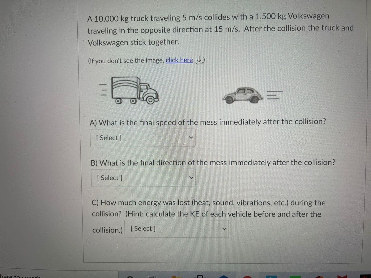 A 10,000 kg truck traveling 5 m/s collides with a 1,500 kg Volkswagen
traveling in the opposite direction at 15 m/s. After the collision the truck and
Volkswagen stick together.
(If you don't see the image, click here )
A) What is the final speed of the mess immediately after the collision?
[ Select ]
B) What is the final direction of the mess immediately after the collision?
[ Select ]
C) How much energy was lost (heat, sound, vibrations, etc.) during the
collision? (Hint: calculate the KE of each vehicle before and after the
collision.) [Select ]
here to coarch
