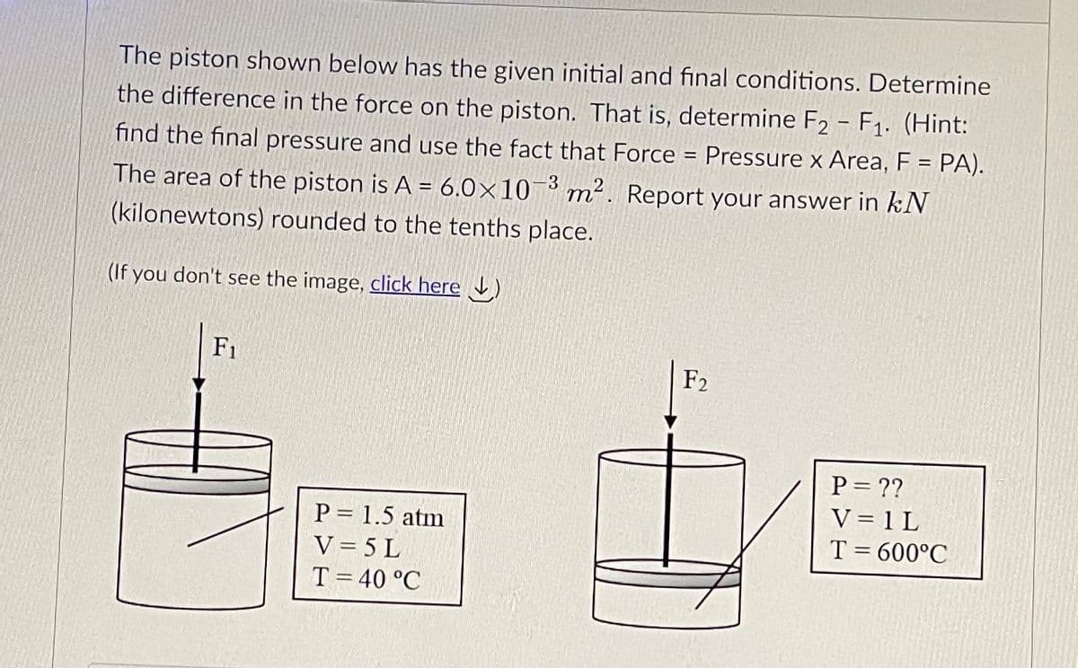 The piston shown below has the given initial and final conditions. Determine
the difference in the force on the piston. That is, determine F2 - F1. (Hint:
find the final pressure and use the fact that Force = Pressure x Area, F = PA).
3
The area of the piston is A = 6.0×10¬³ m². Report your answer in kN
(kilonewtons) rounded to the tenths place.
(If you don't see the image, click here )
F1
F2
P = ??
V = 1 L
T = 600°C
P = 1.5 atm
V = 5 L
T= 40 °C
