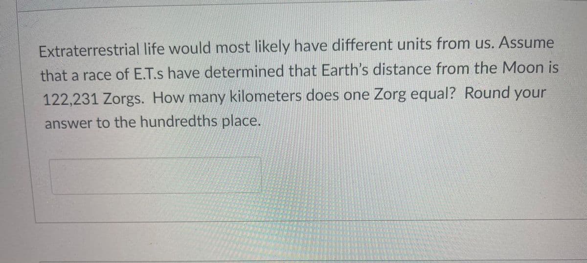 Extraterrestrial life would most likely have different units from us. Assume
that a race of E.T.s have determined that Earth's distance from the Moon is
122,231 Zorgs. How many kilometers does one Zorg equal? Round your
answer to the hundredths place.
