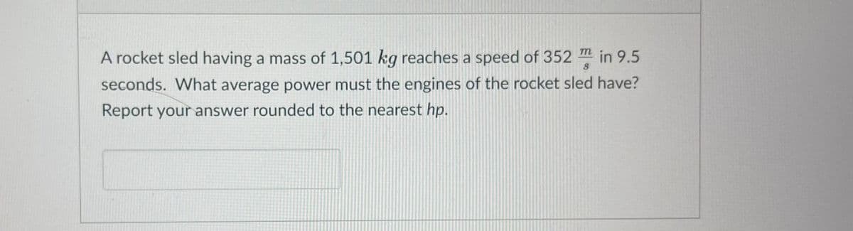 A rocket sled having a mass of 1,501 kg reaches a speed of 352 in 9.5
seconds. What average power must the engines of the rocket sled have?
Report your answer rounded to the nearest hp.
