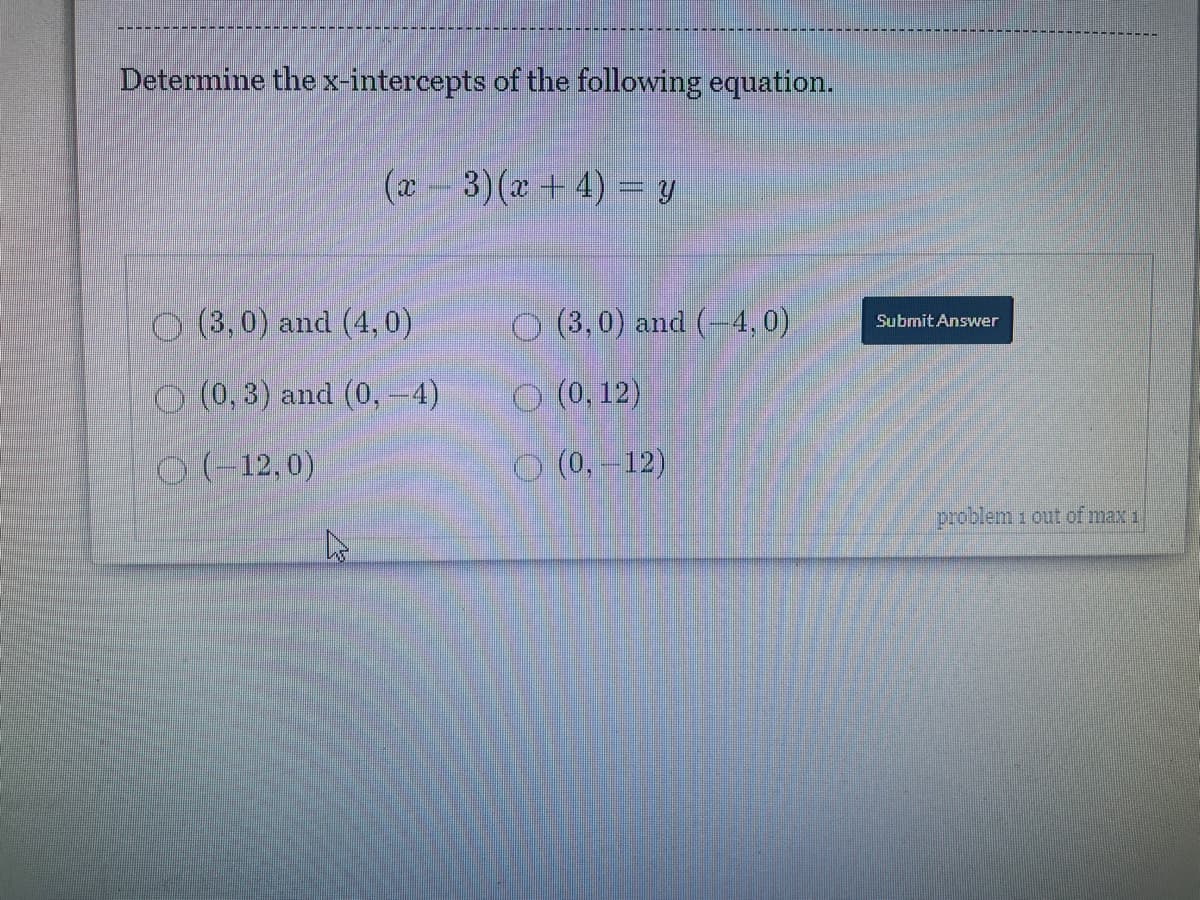 Determine the x-intercepts of the following equation.
(x-3)(x + 4) = y
O (3,0) and (4, 0)
O (3,0) and (-4,0)
SubmitAnswer
O (0, 3) and (0, -4)
O (0, 12)
O(-12,0)
O (0,-12)
problem 1 out of max 1
