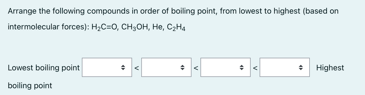 Arrange the following compounds in order of boiling point, from lowest to highest (based on
intermolecular forces): H₂C=O, CH3OH, He, C₂H4
Lowest boiling point
boiling point
<
<
<
Highest