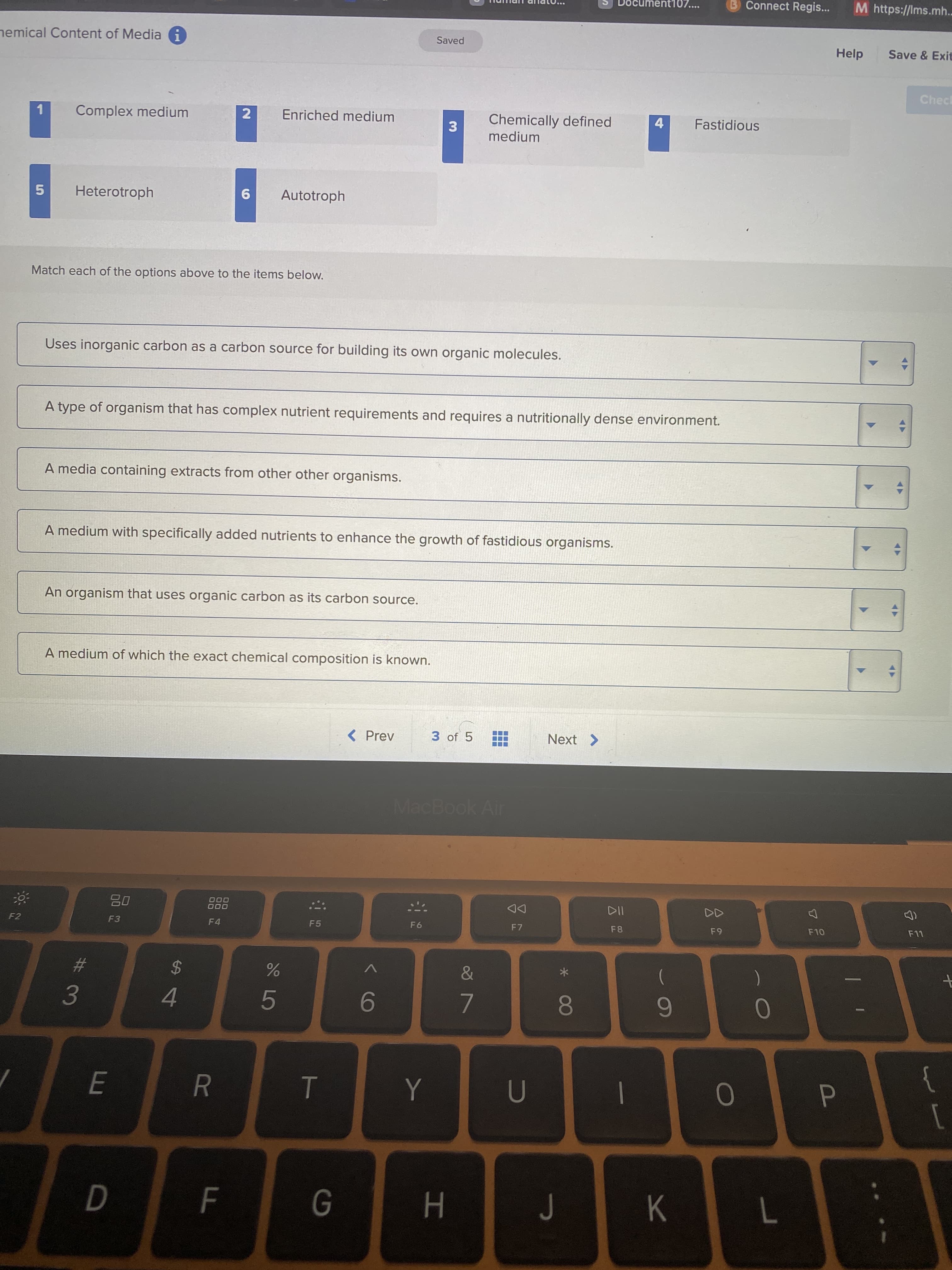 AY
AY
* 00
HI
T
00 2
3.
ment10:
Connect Regis..
M https://Ims.mh..
nemical Content of Media i
Saved
Help
Save & Exit
Chec
Chemically defined
medium
Complex medium
2
Enriched medium
Fastidious
Heterotroph
9
Autotroph
Match each of the options above to the items below.
Uses inorganic carbon as a carbon source for building its own organic molecules.
A type of organism that has complex nutrient requirements and requires a nutritionally dense environment.
A media containing extracts from other other organisms.
A medium with specifically added nutrients to enhance the growth of fastidious organisms.
An organism that uses organic carbon as its carbon source.
A medium of which the exact chemical composition is known.
< Prev
3 of 5
Next >
MacBook Air
DD
F7
000
000
F2
F4
F5
F8
%23
2$
4.
9-
}
1
Y
|
7.
