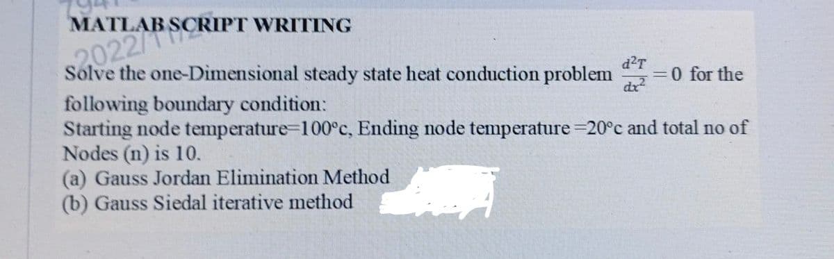MATLAB SCRIPT WRITING
2022/1
Solve the one-Dimensional steady state heat conduction problem = 0 for the
following boundary condition:
d²T
dx²
Starting node temperature=100°c, Ending node temperature -20°c and total no of
Nodes (n) is 10.
(a) Gauss Jordan Elimination Method
(b) Gauss Siedal iterative method