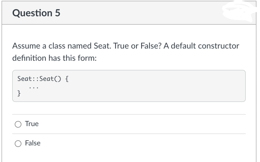 Question 5
Assume a class named Seat. True or False? A default constructor
definition has this form:
Seat::Seat() {
}
True
False