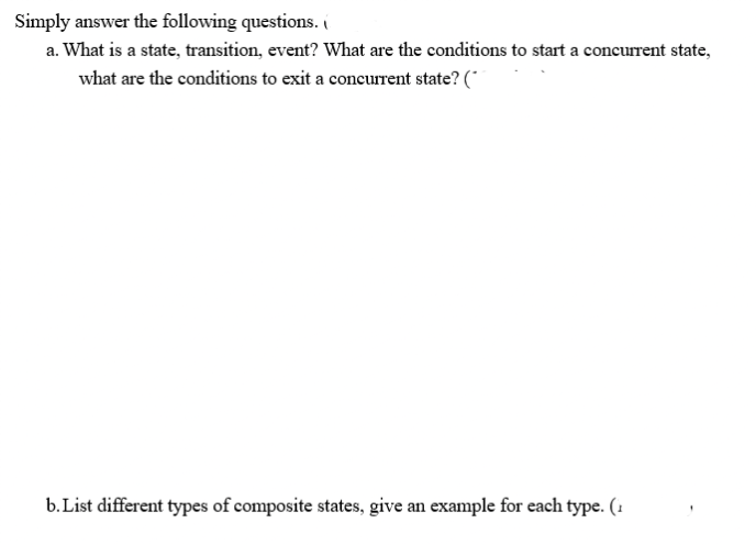 Simply answer the following questions. (
a. What is a state, transition, event? What are the conditions to start a concurrent state,
what are the conditions to exit a concurrent state? (*
b. List different types of composite states, give an example for each type. (1
