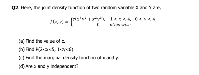 Q2. Here, the joint density function of two random variable X and Y are,
S(2,9) = {clE*y*
3y² + x²y³), 1<x < 4, 0<y< 4
0,
otherwise
(a) Find the value of c.
(b) Find P(2<x<5, 1<y<6)
(c) Find the marginal density function of x and y.
(d) Are x and y independent?

