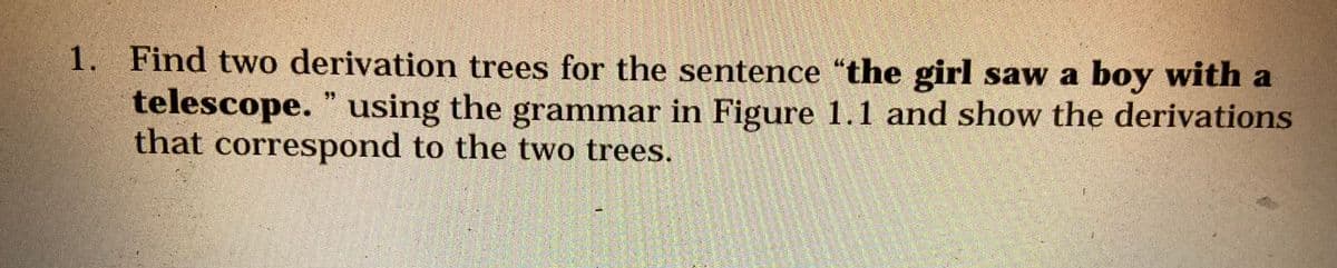 1. Find two derivation trees for the sentence "the girl saw a boy with a
telescope. " using the grammar in Figure 1.1 and show the derivations
that correspond to the two trees.
