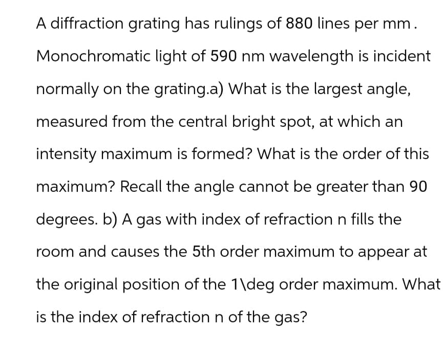 A diffraction grating has rulings of 880 lines per mm.
Monochromatic light of 590 nm wavelength is incident
normally on the grating.a) What is the largest angle,
measured from the central bright spot, at which an
intensity maximum is formed? What is the order of this
maximum? Recall the angle cannot be greater than 90
degrees. b) A gas with index of refraction n fills the
room and causes the 5th order maximum to appear at
the original position of the 1\deg order maximum. What
is the index of refraction n of the gas?