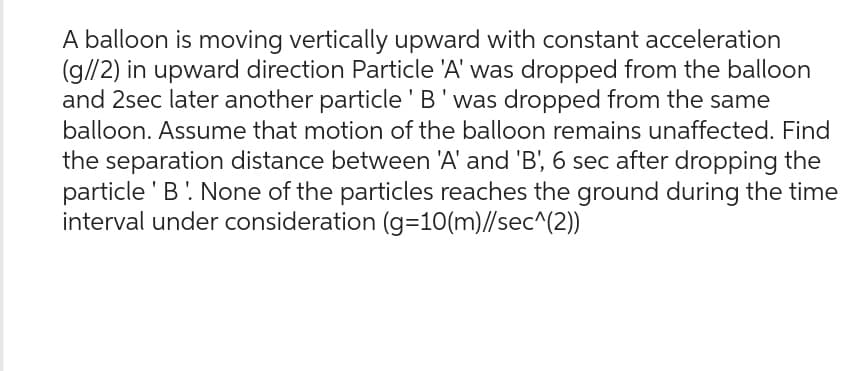A balloon is moving vertically upward with constant acceleration
(g//2) in upward direction Particle 'A' was dropped from the balloon
and 2sec later another particle 'B' was dropped from the same
balloon. Assume that motion of the balloon remains unaffected. Find
the separation distance between 'A' and 'B', 6 sec after dropping the
particle 'B' None of the particles reaches the ground during the time
interval under consideration (g=10(m)//sec^{2))