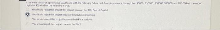 If the initial outlay of a project is 500,000 and with the following future cash flows in years one through five: 90000, 150000, 250000, 100000, and 200,000 with a cost of
capital of 8% which of the following is true?
You should reject this project this project because the IRR>Cost of Capital
O You should reject this project because the payback is too long
You should accept this project because the NPV is positive
You should reject this project because the Pl<2