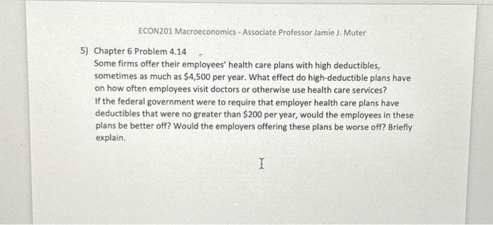 ECON201 Macroeconomics - Associate Professor Jamie J. Muter
5) Chapter 6 Problem 4.14
Some firms offer their employees' health care plans with high deductibles,
sometimes as much as $4,500 per year. What effect do high-deductible plans have
on how often employees visit doctors or otherwise use health care services?
If the federal government were to require that employer health care plans have
deductibles that were no greater than $200 per year, would the employees in these
plans be better off? Would the employers offering these plans be worse off? Briefly
explain.
I