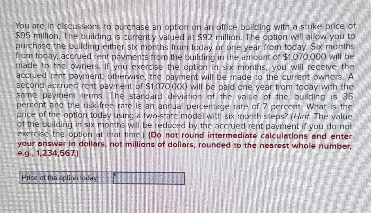 You are in discussions to purchase an option on an office building with a strike price of
$95 million. The building is currently valued at $92 million. The option will allow you to
purchase the building either six months from today or one year from today. Six months
from today, accrued rent payments from the building in the amount of $1,070,000 will be
made to the owners. If you exercise the option in six months, you will receive the
accrued rent payment, otherwise, the payment will be made to the current owners. A
second accrued rent payment of $1,070,000 will be paid one year from today with the
same payment terms. The standard deviation of the value of the building is 35
percent and the risk-free rate is an annual percentage rate of 7 percent. What is the
price of the option today using a two-state model with six-month steps? (Hint. The value
of the building in six months will be reduced by the accrued rent payment if you do not
exercise the option at that time.) (Do not round intermediate calculations and enter
your answer in dollars, not millions of dollars, rounded to the nearest whole number,
e.g., 1,234,567.)
Price of the option today