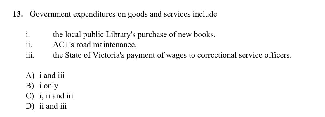 13. Government expenditures on goods and services include
i.
the local public Library's purchase of new books.
ii.
ACT's road maintenance.
iii.
the State of Victoria's payment of wages to correctional service officers.
A) i and iii
B) i only
C) i, ii and ii
D) ii and iii
