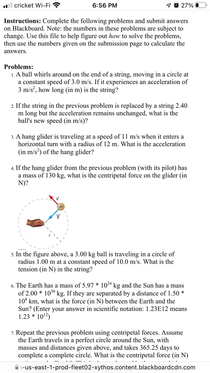.l cricket Wi-Fi ?
6:56 PM
1 O 27% O
Instructions: Complete the following problems and submit answers
on Blackboard. Note: the numbers in these problems are subject to
change. Use this file to help figure out how to solve the problems,
then use the numbers given on the submission page to calculate the
answers.
Problems:
1. A ball whirls around on the end of a string, moving in a circle at
a constant speed of 3.0 m/s. If it experiences an acceleration of
3 m/s, how long (in m) is the string?
2. If the string in the previous problem is replaced by a string 2.40
m long but the acceleration remains unchanged, what is the
ball's new speed (in m/s)?
3. A hang glider is traveling at a speed of 11 m/s when it enters a
horizontal turn with a radius of 12 m. What is the
eration
(in m/s?) of the hang glider?
4. If the hang glider from the previous problem (with its pilot) has
a mass of 130 kg, what is the centripetal force on the glider (in
N)?
5. In the figure above, a 3.00 kg ball is traveling in a circle of
radius 1.00 m at a constant speed of 10.0 m/s. What is the
tension (in N) in the string?
6. The Earth has a mass of 5.97 * 104 kg and the Sun has a mass
of 2.00 * 1030 kg. If they are separated by a distance of 1.50 *
10° km, what is the force (in N) between the Earth and the
Sun? (Enter your answer in scientific notation: 1.23E12 means
1.23 * 1012)
7. Repeat the previous problem using centripetal forces. Assume
the Earth travels in a perfect circle around the Sun, with
masses and distances given above, and takes 365.25 days to
complete a complete circle. What is the centripetal force (in N)
A 1-us-east-1-prod-fleet02-xythos.content.blackboardcdn.com
