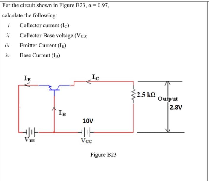 %3D
For the circuit shown in Figure B23, a = 0.97,
calculate the following:
i.
Collector current (Ic)
ii.
Collector-Base voltage (VCB)
iii.
Emitter Current (IE)
iv.
Base Current (IB)
IE
Ic
2.5 k2
Ouput
2.8V
IB
10V
VEE
Vcc
Figure B23
