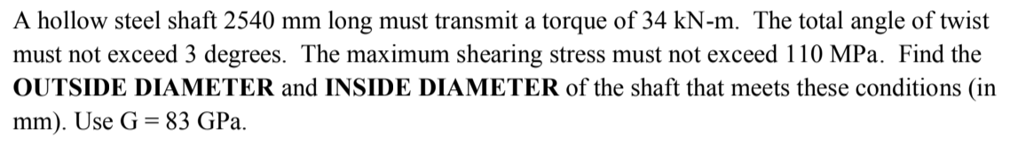 A hollow steel shaft 2540 mm long must transmit a torque of 34 kN-m. The total angle of twist
must not exceed 3 degrees. The maximum shearing stress must not exceed 110 MPa. Find the
OUTSIDE DIAMETER and INSIDE DIAMETER of the shaft that meets these conditions (in
mm). Use G = 83 GPa.
