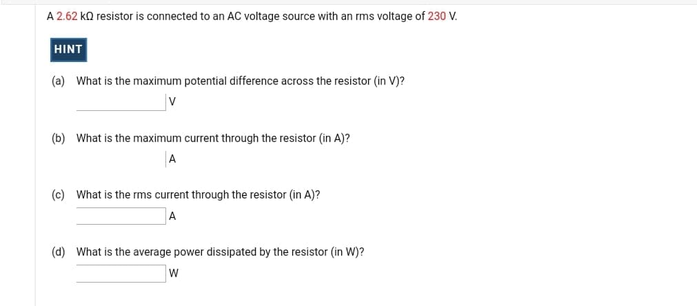 A 2.62 ko resistor is connected to an AC voltage source with an rms voltage of 230 V.
HINT
(a) What is the maximum potential difference across the resistor (in V)?
(b) What is the maximum current through the resistor (in A)?
A
(c) What is the rms current through the resistor (in A)?
(d) What is the average power dissipated by the resistor (in W)?
W

