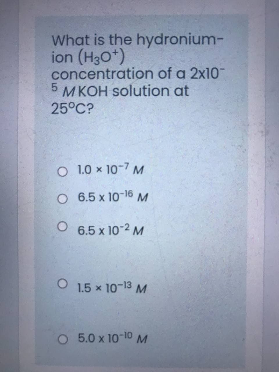 What is the hydronium-
ion (H3O*)
concentration of a 2x10
MKOH solution at
25°C?
O 1.0 x 10-7 M
O 6.5 x 10-16 M
6.5 x 10-2 M
1.5 x 10-13 M
O 5.0 x 10-10M
