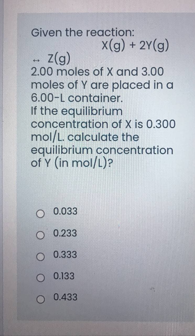 Given the reaction:
X(g) + 2Y(g)
z(g)
2.00 moles of X and 3.00
moles of Y are placed in a
6.00-L container.
If the equilibrium
concentration of X is 0.300
mol/L. calculate the
equilibrium concentration
of Y (in mol/L)?
0.033
O 0.233
O 0.333
O 0.133
O 0.433

