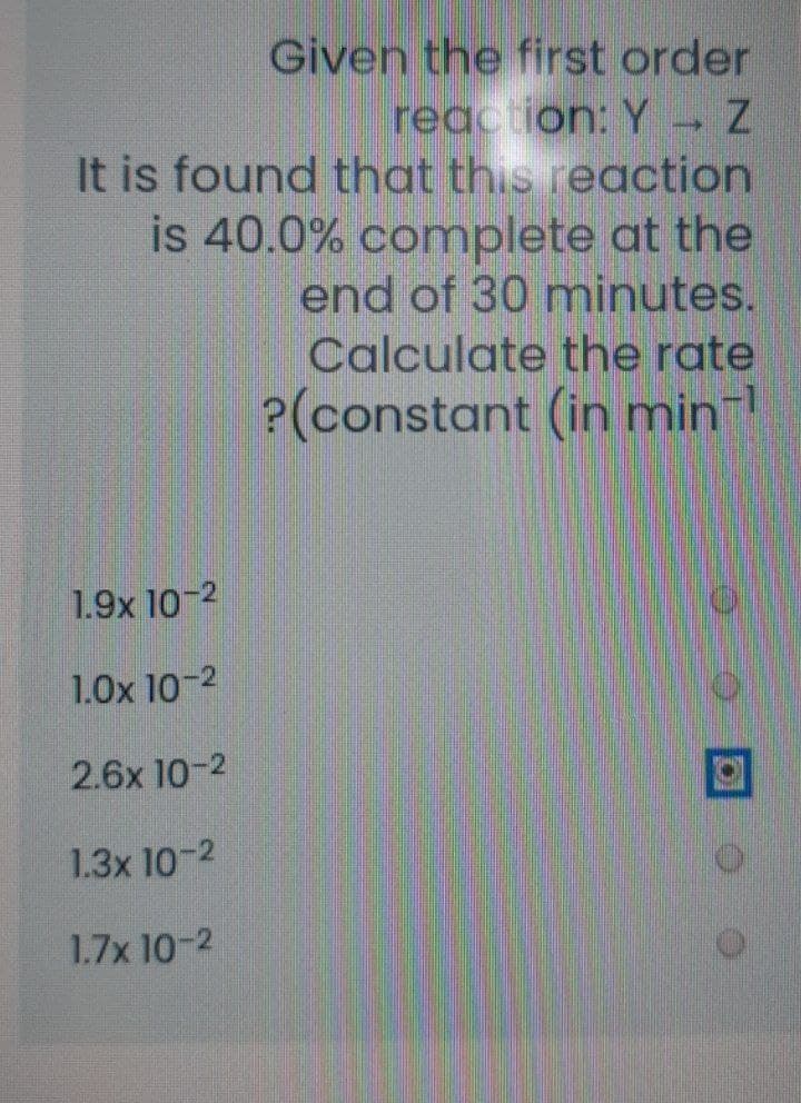 Given the first order
reaction: Y
It is found that this reaction
is 40.0% complete at the
end of 30 minutes.
Calculate the rate
?(constant (in minl
1.9x 10-2
1.0x 10-2
2.6x 10-2
1.3x 10-2
1.7x 10-2
