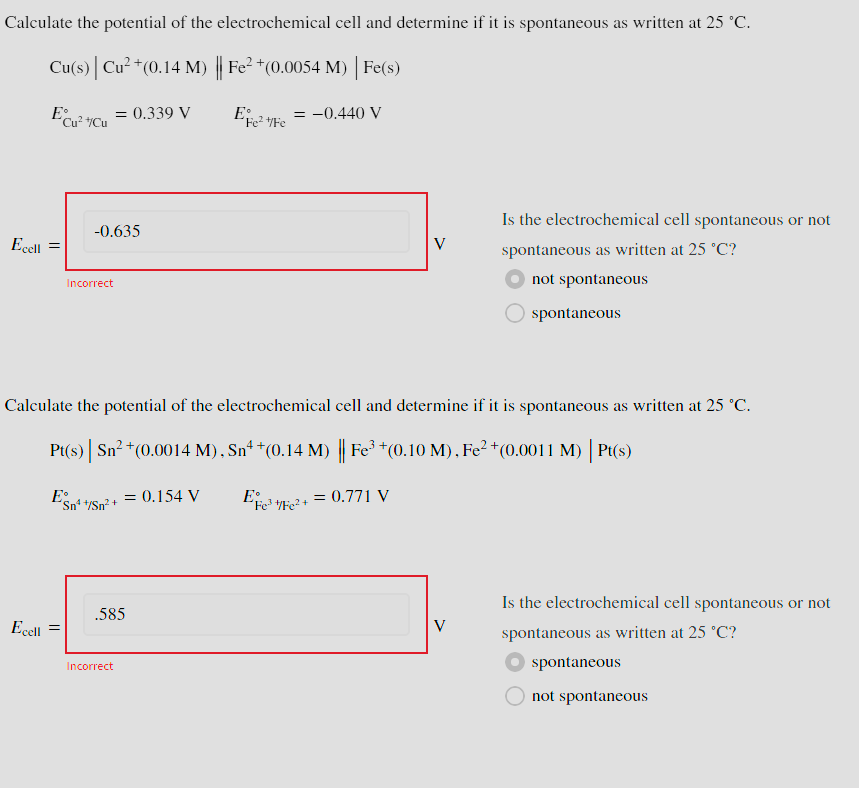 Calculate the potential of the electrochemical cell and determine if it is spontaneous as written at 25 °C.
Cu(s) | Cu²+(0.14 M) || Fe² + (0.0054 M) | Fe(s)
Ecell =
Ecu² +Cu
= 0.339 V
-0.635
Incorrect
= -0.440 V
V
Is the electrochemical cell spontaneous or not
spontaneous as written at 25 °C?
not spontaneous
spontaneous
Calculate the potential of the electrochemical cell and determine if it is spontaneous as written at 25 °C.
Pt(s) | Sn²+(0.0014 M), Sn4 * (0.14 M) || Fe³ + (0.10 M), Fe² + (0.0011 M) | Pt(s)
E
Sn¹+/Sn²+
= 0.154 V
E³/Fe2+= 0.771 V
Ecell
.585
Incorrect
V
Is the electrochemical cell spontaneous or not
spontaneous as written at 25 °C?
spontaneous
not spontaneous