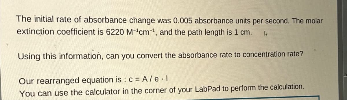 The initial rate of absorbance change was 0.005 absorbance units per second. The molar
extinction coefficient is 6220 M¹cm-1, and the path length is 1 cm. R
Using this information, can you convert the absorbance rate to concentration rate?
Our rearranged equation is: c = A/e.l
You can use the calculator in the corner of your LabPad to perform the calculation.