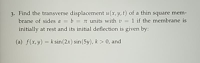 3. Find the transverse displacement u(x, y, t) of a thin square mem-
brane of sides a = b = π units with v = 1 if the membrane is
initially at rest and its initial deflection is given by:
(a) f(x,y) = k sin(2x) sin (5y), k> 0, and
