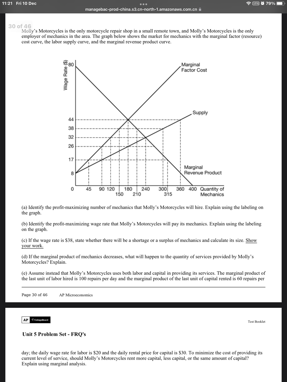 11:21 Fri 10 Dec
VPN O 79%
managebac-prod-china.s3.cn-north-1.amazonaws.com.cn A
30 of 46
Molly's Motorcycles is the only motorcycle repair shop in a small remote town, and Molly's Motorcycles is the only
employer of mechanics in the area. The graph below shows the market for mechanics with the marginal factor (resource)
cost curve, the labor supply curve, and the marginal revenue product curve.
‚Marginal
Factor Cost
Supply
44
38
32
26
17
Marginal
Revenue Product
8
180
210
150
300
315
360 400 Quantity of
Mechanics
45
90 120
240
(a) Identify the profit-maximizing number of mechanics that Molly's Motorcycles will hire. Explain using the labeling on
the graph.
(b) Identify the profit-maximizing wage rate that Molly's Motorcycles will pay its mechanics. Explain using the labeling
on the graph.
(c) If the wage rate is $38, state whether there will be a shortage or a surplus of mechanics and calculate its size. Show
your work.
(d) If the marginal product of mechanics decreases, what will happen to the quantity of services provided by Molly's
Motorcycles? Explain.
(e) Assume instead that Molly's Motorcycles uses both labor and capital in providing its services. The marginal product of
the last unit of labor hired is 100 repairs per day and the marginal product of the last unit of capital rented is 60 repairs per
Page 30 of 46
AP Microeconomics
AP CollegeBoard
Test Booklet
Unit 5 Problem Set - FRQ's
day; the daily wage rate for labor is $20 and the daily rental price for capital is $30. To minimize the cost of providing its
current level of service, should Molly's Motorcycles rent more capital, less capital, or the same amount of capital?
Explain using marginal analysis.
Wage Rate ($)
