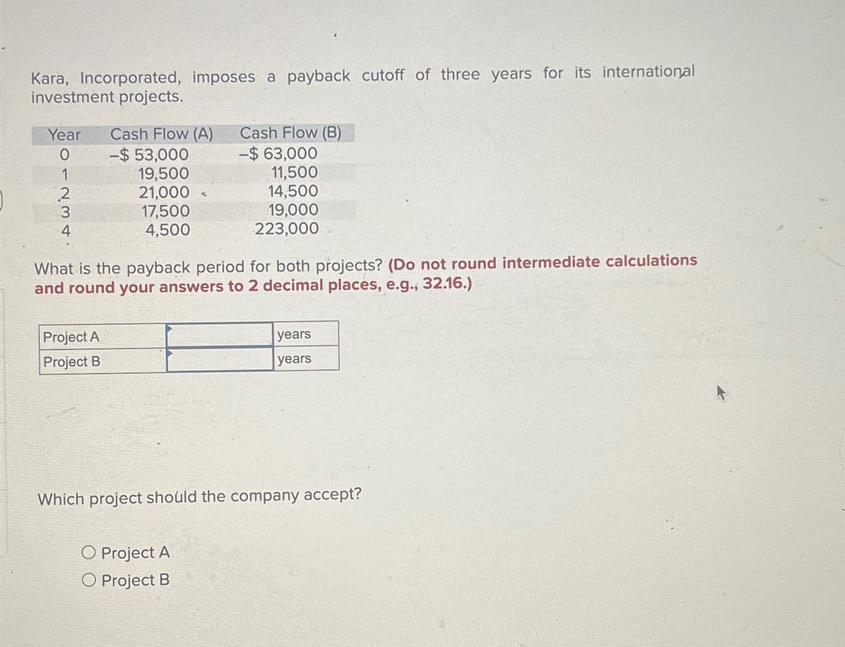 Kara, Incorporated, imposes a payback cutoff of three years for its international
investment projects.
Cash Flow (B)
Year
Cash Flow (A)
0
-$ 53,000
-$ 63,000
1234
19,500
11,500
2
21,000
14,500
17,500
19,000
4,500
223,000
What is the payback period for both projects? (Do not round intermediate calculations
and round your answers to 2 decimal places, e.g., 32.16.)
Project A
Project B
years
years
Which project should the company accept?
Project A
O Project B
