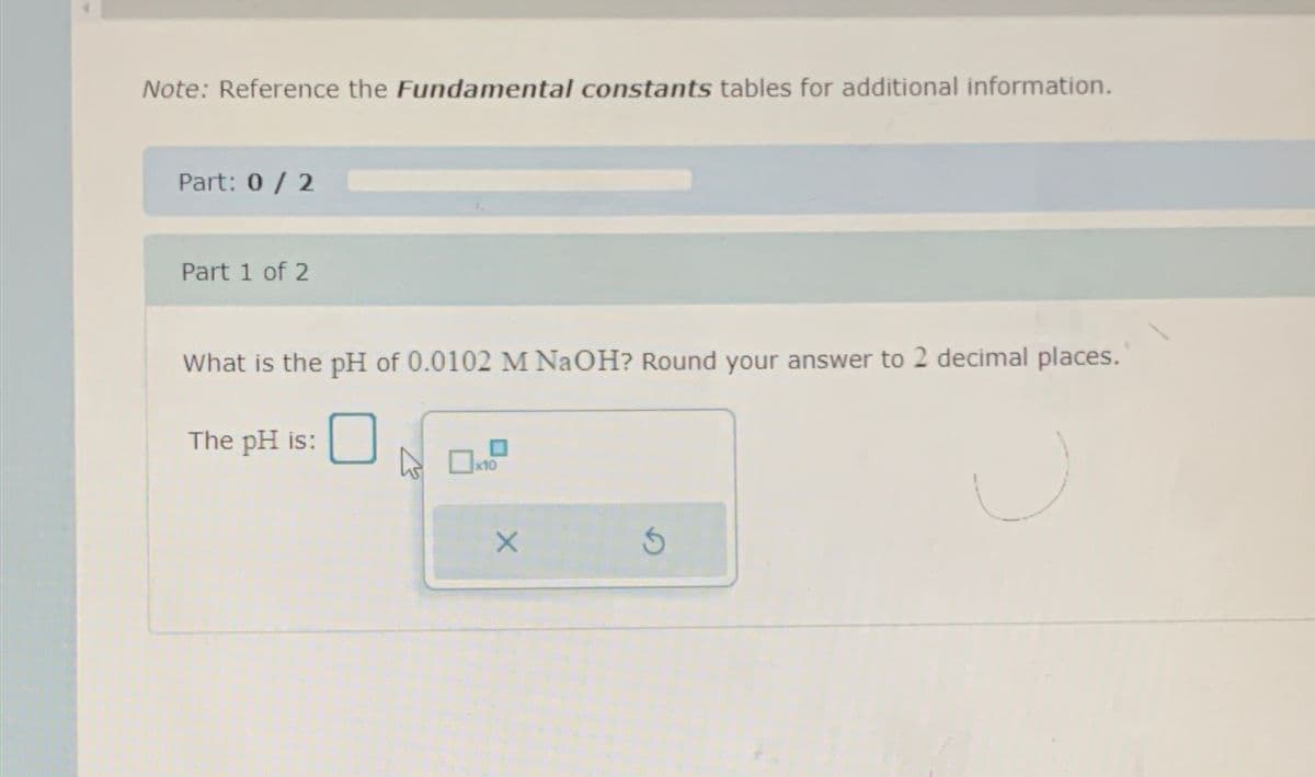 Note: Reference the Fundamental constants tables for additional information.
Part: 0 / 2
Part 1 of 2
What is the pH of 0.0102 M NaOH? Round your answer to 2 decimal places.
The pH is:
x10
X