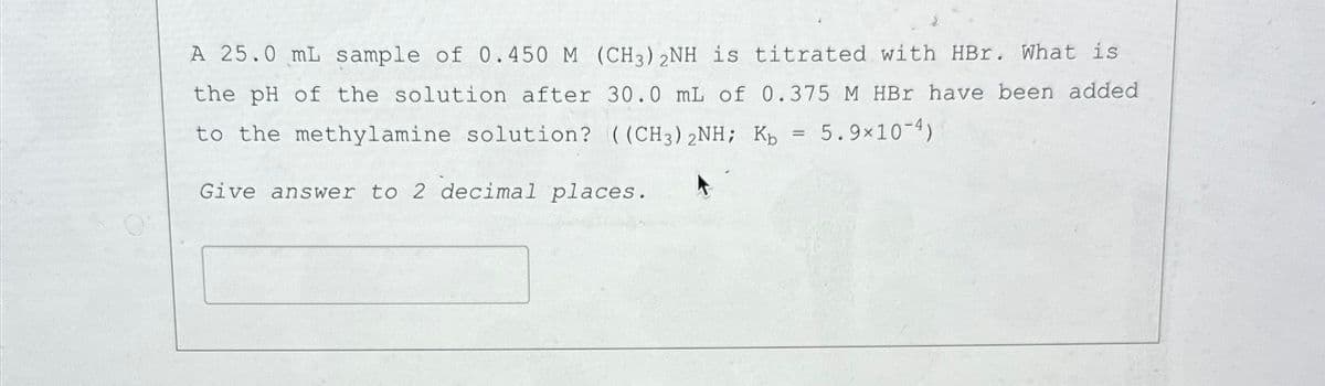 A 25.0 mL sample of 0.450 M (CH3)2NH is titrated with HBr. What is
the pH of the solution after 30.0 mL of 0.375 M HBr have been added
to the methylamine solution? ((CH3)2NH; Kb
Give answer to 2 decimal places.
=
5.9×10-4)