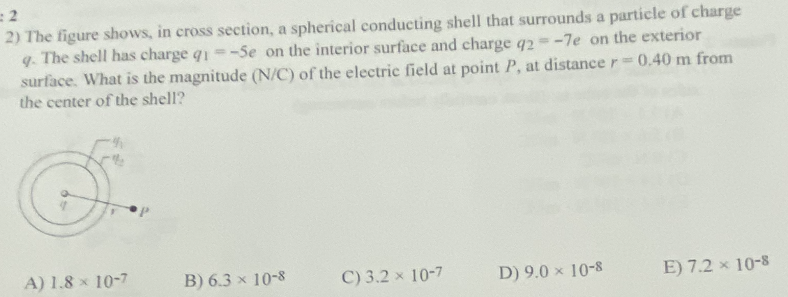 : 2
2) The figure shows, in cross section, a spherical conducting shell that surrounds a particle of charge
q. The shell has charge q1 --Se on the interior surface and charge q2 = -7e on the exterior
surface. What is the magnitude (N/C) of the electric field at point P, at distance r = 0.40 m from
the center of the shell?
F
A) 1.8 x 10-7
B) 6.3 x 10-8
C) 3.2 x 10-7
D) 9.0 × 10-8
E) 7.2 × 10-8