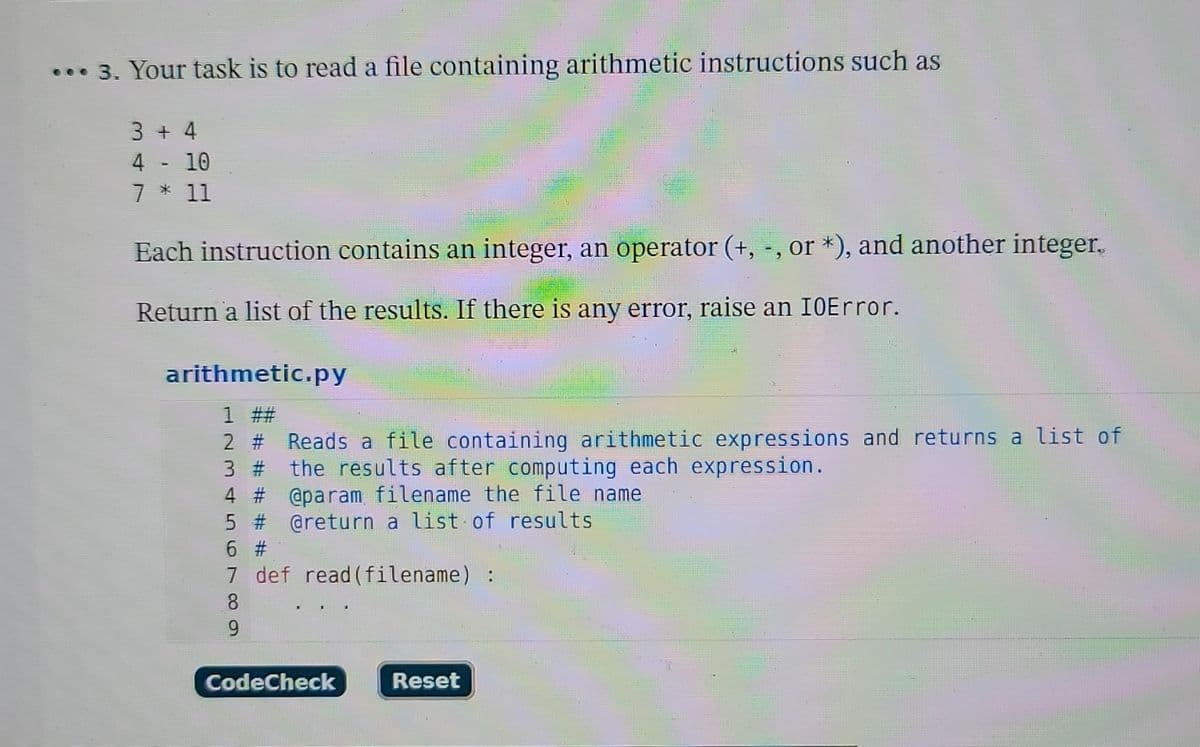 3. Your task is to read a file containing arithmetic instructions such as
3 + 4
4 - 10
7 * 11
Each instruction contains an integer, an operator (+, -, or *), and another integer.
Return a list of the results. If there is any error, raise an IOError.
arithmetic.py
1 ##
2 # Reads a file containing arithmetic expressions and returns a list of
3 # the results after computing each expression.
4 # @param filename the file name
5 # @return a list of results
6 #1
7
def read(filename) :
8
9
CodeCheck
Reset