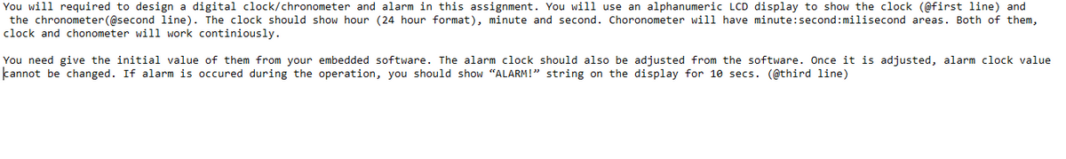 You will required to design a digital clock/chronometer and alarm in this assignment. You will use an alphanumeric LCD display to show the clock (@first line) and
the chronometer (@second line). The clock should show hour (24 hour format), minute and second. Choronometer will have minute: second:milisecond areas. Both of them,
clock and chonometer will work continiously.
You need give the initial value of them from your embedded software. The alarm clock should also be adjusted from the software. Once it is adjusted, alarm clock value
cannot be changed. If alarm is occured during the operation, you should show "ALARM!" string on the display for 10 secs. (@third line)
