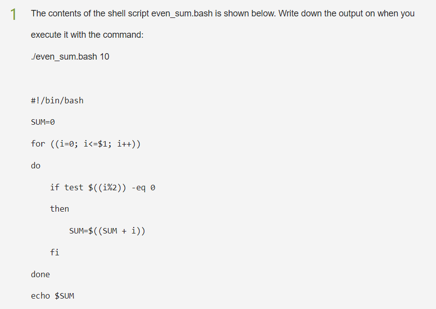 1
The contents of the shell script even_sum.bash is shown below. Write down the output on when you
execute it with the command:
./even_sum.bash 10
#!/bin/bash
SUM=0
for ((i=0; i<=$1; i++))
do
if test $((i%2)) -eq 0
then
fi
done
SUM=$((SUM + i))
echo $SUM