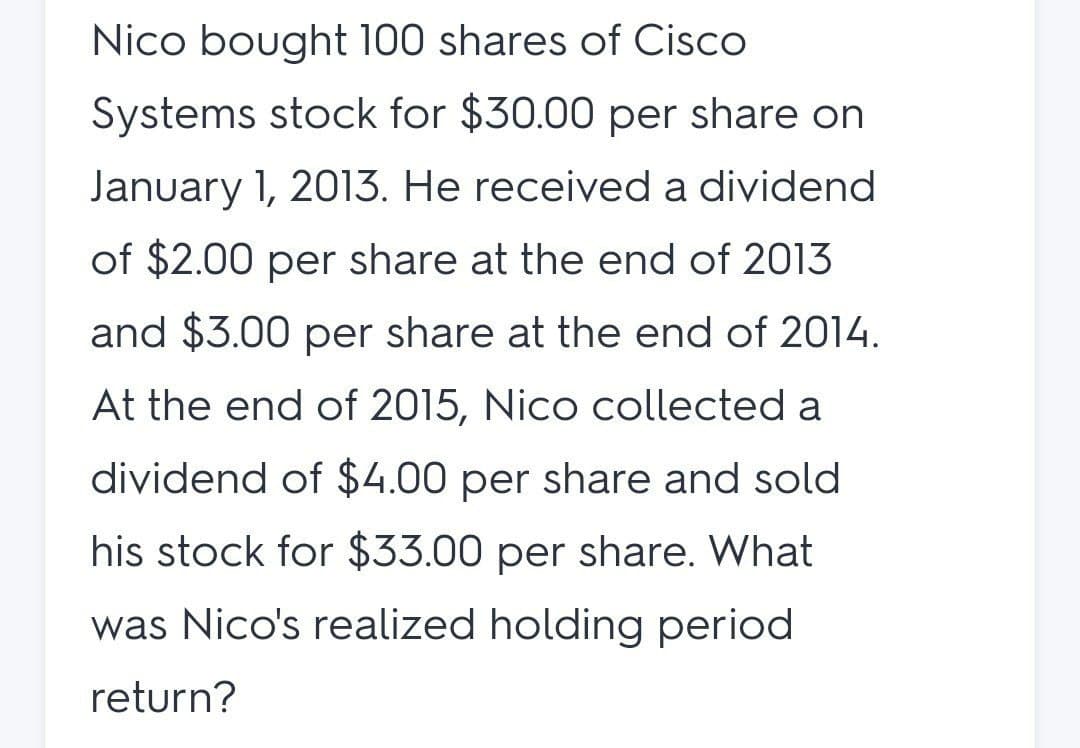 Nico bought 100 shares of Cisco
Systems stock for $30.00 per share on
January 1, 2013. He received a dividend
of $2.00 per share at the end of 2013
and $3.00 per share at the end of 2014.
At the end of 2015, Nico collected a
dividend of $4.00 per share and sold
his stock for $33.00 per share. What
was Nico's realized holding period
return?
