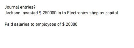 Journal entries?
Jackson Invested $ 250000 in to Electronics shop as capital
Paid salaries to employees of $ 20000
