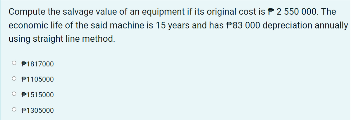 Compute the salvage value of an equipment if its original cost is P 2 550 000. The
economic life of the said machine is 15 years and has P83 000 depreciation annually
using straight line method.
O P1817000
O P1105000
O P1515000
O P1305000

