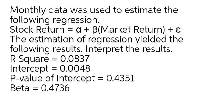 Monthly data was used to estimate the
following regression.
Stock Return = a + B(Market Return) + ɛ
The estimation of regression yielded the
following results. Interpret the results.
R Square = 0.0837
Intercept = 0.0048
P-value of Intercept = 0.4351
Beta
%3D
%3|
= 0.4736
