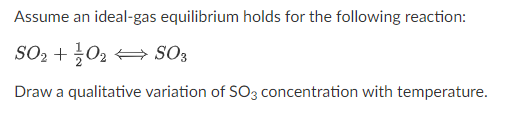 Assume an ideal-gas equilibrium holds for the following reaction:
SO2 +02 + SO3
Draw a qualitative variation of S03 concentration with temperature.
