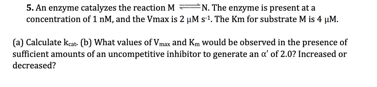 5. An enzyme catalyzes the reaction M
concentration of 1 nM, and the Vmax is 2 µM s-1. The Km for substrate M is 4 µM.
N. The enzyme is present at a
(a) Calculate kcat. (b) What values of Vmax and Km would be observed in the presence of
sufficient amounts of an uncompetitive inhibitor to generate an a' of 2.0? Increased or
decreased?
