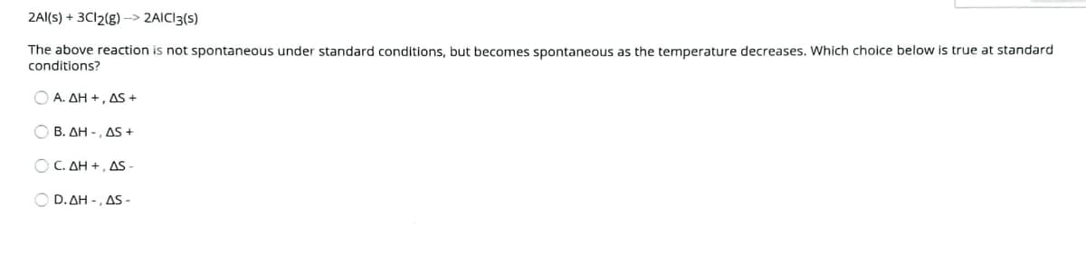 2Al(s) + 3C12(g)–> 2AIC13(s)
The above reaction is not spontaneous under standard conditions, but becomes spontaneous as the temperature decreases. Which choice below is true at standard
conditions?
Ο Α. ΔΗ+, Δ5+
O B. AH -, AS +
Ο C. ΔΗ+, ΔS
Ο D.ΔΗ-, ΔS-
