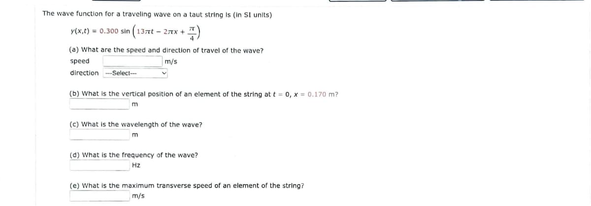The wave function for a traveling wave on a taut string Is (in SI units)
y(x,t) = 0.300 sin
(137nt – 27x +
(a) What are the speed and direction of travel of the wave?
speed
m/s
direction --Select---
(b) What is the vertical position of an element of the string at t = 0, x = 0.170 m?
m
(c) What is the wavelength of the wave?
(d) What is the frequency of the wave?
Hz
(e) What is the maximum transverse speed of an element of the string?
m/s
