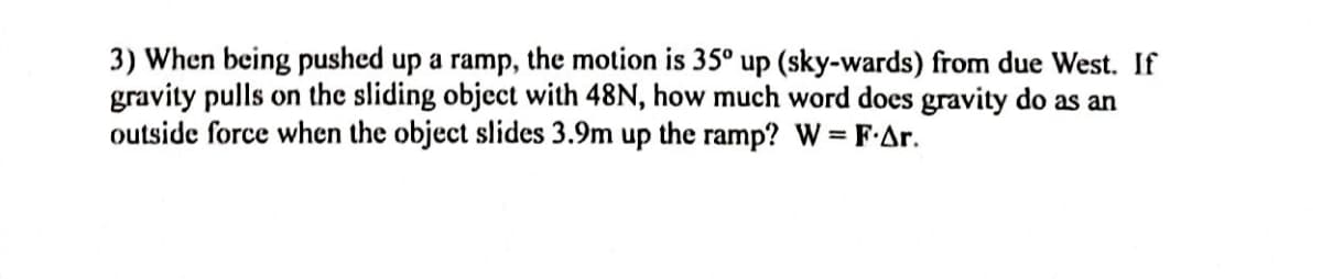 3) When being pushed up a ramp, the motion is 35° up (sky-wards) from due West. If
gravity pulls on the sliding object with 48N, how much word does gravity do as an
outside force when the object slides 3.9m up the ramp? W = FAr.
