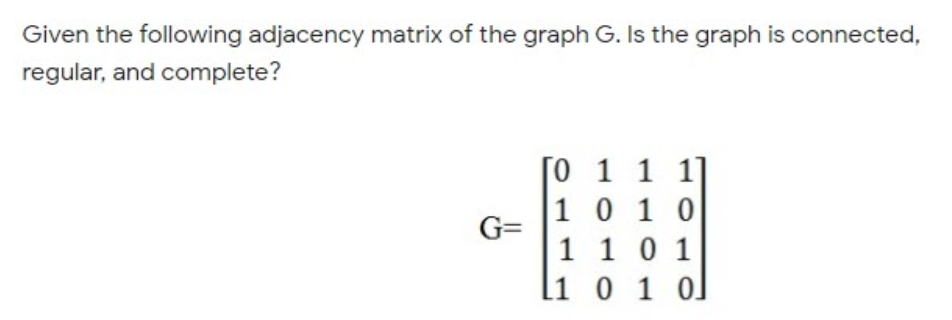 Given the following adjacency matrix of the graph G. Is the graph is connected,
regular, and complete?
[0 1 1 1]
1 0 1 0
G=
1 10 1
l1 0 1 0]
