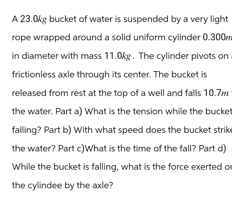 A 23.0kg bucket of water is suspended by a very light
rope wrapped around a solid uniform cylinder 0.300m
in diameter with mass 11.0kg. The cylinder pivots on
frictionless axle through its center. The bucket is
released from rest at the top of a well and falls 10.7m
the water. Part a) What is the tension while the bucket
falling? Part b) With what speed does the bucket strike
the water? Part c) What is the time of the fall? Part d)
While the bucket is falling, what is the force exerted or
the cylindee by the axle?